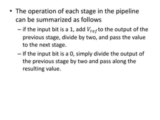 • The operation of each stage in the pipeline
can be summarized as follows
– if the input bit is a 1, add 𝑉𝑟𝑒𝑓to the output of the
previous stage, divide by two, and pass the value
to the next stage.
– If the input bit is a 0, simply divide the output of
the previous stage by two and pass along the
resulting value.
 