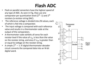 Flash ADC
• Flash or parallel converters have the highest speed of
any type of ADC. As seen in Fig, they use one
comparator per quantization level (2 𝑁
- 1) and 2 𝑁
resistors (a resistor-string DAC).
• The reference voltage is divided into 2N values, each
of which is fed into a comparator.
• The input voltage is compared with each reference
value and results in a thermometer code at the
output of the comparators.
• A thermometer code exhibits all zeros for each
resistor level if the value of 𝑣 𝑚 is less than the value
on the resistor string, and ones if 𝑣𝐼𝑁 is greater than
or equal to voltage on the resistor string.
• A simple 2 𝑁 − 1: 𝑁 digital thermometer decoder
circuit converts the compared data into an N-bit
digital word.
 