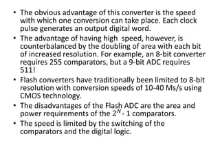 • The obvious advantage of this converter is the speed
with which one conversion can take place. Each clock
pulse generates an output digital word.
• The advantage of having high speed, however, is
counterbalanced by the doubling of area with each bit
of increased resolution. For example, an 8-bit converter
requires 255 comparators, but a 9-bit ADC requires
511!
• Flash converters have traditionally been limited to 8-bit
resolution with conversion speeds of 10-40 Ms/s using
CMOS technology.
• The disadvantages of the Flash ADC are the area and
power requirements of the 2 𝑁
- 1 comparators.
• The speed is limited by the switching of the
comparators and the digital logic.
 