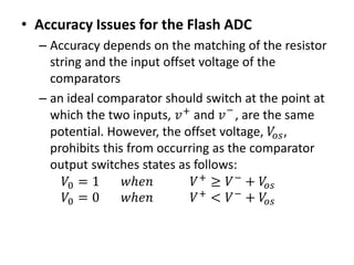 • Accuracy Issues for the Flash ADC
– Accuracy depends on the matching of the resistor
string and the input offset voltage of the
comparators
– an ideal comparator should switch at the point at
which the two inputs, 𝑣+ and 𝑣−
, are the same
potential. However, the offset voltage, 𝑉𝑜𝑠,
prohibits this from occurring as the comparator
output switches states as follows:
𝑉0 = 1 𝑤ℎ𝑒𝑛 𝑉+
≥ 𝑉−
+ 𝑉𝑜𝑠
𝑉0 = 0 𝑤ℎ𝑒𝑛 𝑉+
< 𝑉−
+ 𝑉𝑜𝑠
 