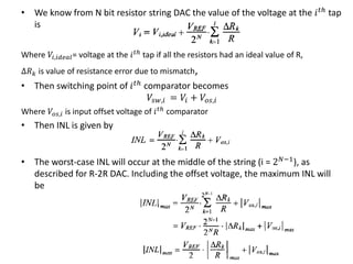 • We know from N bit resistor string DAC the value of the voltage at the 𝑖 𝑡ℎ
tap
is
Where 𝑉𝑖,𝑖𝑑𝑒𝑎𝑙= voltage at the 𝑖 𝑡ℎ
tap if all the resistors had an ideal value of R,
Δ𝑅 𝑘 is value of resistance error due to mismatch,
• Then switching point of 𝑖 𝑡ℎ comparator becomes
𝑉𝑠𝑤,𝑖 = 𝑉𝑖 + 𝑉𝑜𝑠,𝑖
Where 𝑉𝑜𝑠,𝑖 is input offset voltage of 𝑖 𝑡ℎ comparator
• Then INL is given by
• The worst-case INL will occur at the middle of the string (i = 2 𝑁−1), as
described for R-2R DAC. Including the offset voltage, the maximum INL will
be
 