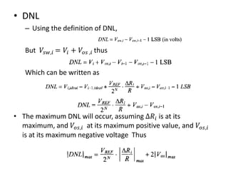 • DNL
– Using the definition of DNL,
But 𝑉𝑠𝑤,𝑖 = 𝑉𝑖 + 𝑉𝑜𝑠 ,𝑖 thus
Which can be written as
• The maximum DNL will occur, assuming Δ𝑅𝑖 is at its
maximum, and 𝑉𝑜𝑠,𝑖 at its maximum positive value, and 𝑉𝑜𝑠,𝑖
is at its maximum negative voltage Thus
 
