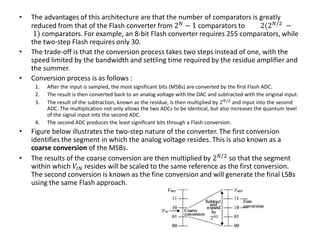 • The advantages of this architecture are that the number of comparators is greatly
reduced from that of the Flash converter from 2 𝑁
− 1 comparators to 2(2 𝑁/2
−
1) comparators. For example, an 8-bit Flash converter requires 255 comparators, while
the two-step Flash requires only 30.
• The trade-off is that the conversion process takes two steps instead of one, with the
speed limited by the bandwidth and settling time required by the residue amplifier and
the summer.
• Conversion process is as follows :
1. After the input is sampled, the most significant bits (MSBs) are converted by the first Flash ADC.
2. The result is then converted back to an analog voltage with the DAC and subtracted with the original input.
3. The result of the subtraction, known as the residue, is then multiplied by 2 𝑁/2
and input into the second
ADC. The multiplication not only allows the two ADCs to be identical, but also increases the quantum level
of the signal input into the second ADC.
4. The second ADC produces the least significant bits through a Flash conversion.
• Figure below illustrates the two-step nature of the converter. The first conversion
identifies the segment in which the analog voltage resides. This is also known as a
coarse conversion of the MSBs.
• The results of the coarse conversion are then multiplied by 2 𝑁/2
so that the segment
within which 𝑉𝐼𝑁 resides will be scaled to the same reference as the first conversion.
The second conversion is known as the fine conversion and will generate the final LSBs
using the same Flash approach.
 