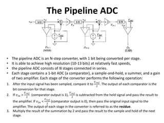 The Pipeline ADC
• The pipeline ADC is an N-step converter, with 1 bit being converted per stage.
• It is able to achieve high resolution (10-13 bits) at relatively fast speeds,
• the pipeline ADC consists of N stages connected in series.
• Each stage contains a 1-bit ADC (a comparator), a sample-and-hold, a summer, and a gain
of two amplifier. Each stage of the converter performs the following operation:
1. After the input signal has been sampled, compare it to
𝑉 𝑟𝑒𝑓
2
. The output of each comparator is the
bit conversion for that stage.
2. If 𝑣𝑖𝑛 >
𝑉 𝑟𝑒𝑓
2
(comparator output is 1),
𝑉 𝑟𝑒𝑓
2
is subtracted from the held signal and pass the result to
the amplifier. If 𝑣𝑖𝑛 <
𝑉 𝑟𝑒𝑓
2
(comparator output is 0), then pass the original input signal to the
amplifier. The output of each stage in the converter is referred to as the residue.
3. Multiply the result of the summation by 2 and pass the result to the sample and hold of the next
stage.
 