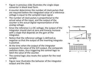 • Figure in previous slide illustrates the single-slope
converter in block level form.
• A counter determines the number of clock pulses that
are required before the integrated value of a reference
voltage is equal to the sampled input signal.
• The number of clock pulses is proportional to the
actual value of the input, and the output of the
counter is the actual digital representation of the
analog voltage.
• Since the reference is a DC voltage, the output of the
integrator should start at zero and linearly increase
with a slope that depends on the gain of the
integrator.
• Notice that the reference voltage is defined as
negative so that the output of the inverting integrator
is positive.
• At the time when the output of the integrator
surpasses the value of the S/H output, the comparator
switches states, thus triggering the control logic to
latch the value of the counter.
• The control logic also resets the system for the next
sample.
• Figure near illustrates the behavior of the integrator
output and the clock.
 