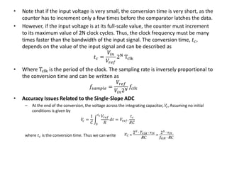 • Note that if the input voltage is very small, the conversion time is very short, as the
counter has to increment only a few times before the comparator latches the data.
• However, if the input voltage is at its full-scale value, the counter must increment
to its maximum value of 2N clock cycles. Thus, the clock frequency must be many
times faster than the bandwidth of the input signal. The conversion time, 𝑡 𝑐,
depends on the value of the input signal and can be described as
𝑡 𝑐 =
𝑉𝑖𝑛
𝑉𝑟𝑒𝑓
2N
Tclk
• Where Tclk is the period of the clock. The sampling rate is inversely proportional to
the conversion time and can be written as
𝑓𝑠𝑎𝑚𝑝𝑙𝑒 =
𝑉𝑟𝑒𝑓
𝑉𝑖𝑛2 𝑁
𝑓𝑐𝑙𝑘
• Accuracy Issues Related to the Single-Slope ADC
– At the end of the conversion, the voltage across the integrating capacitor, 𝑉𝑐, Assuming no initial
conditions is given by
𝑉𝑐 =
1
𝐶 0
𝑡 𝑐 𝑉𝑟𝑒𝑓
𝑅
𝑑𝑡 = 𝑉𝑟𝑒𝑓.
𝑡 𝑐
𝑅𝐶
where 𝑡 𝑐 is the conversion time. Thus we can write
 