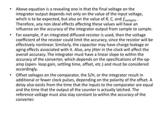 • Above equation is a revealing one in that the final voltage on the
integrator output depends not only on the value of the input voltage,
which is to be expected, but also on the value of R, C, and 𝑓𝑠𝑎𝑚𝑝𝑙𝑒 .
Therefore, any non ideal effects affecting these values will have an
influence on the accuracy of the integrator output from sample to sample.
• For example, if an integrated diffused-resistor is used, then the voltage
coefficient of the resistor could limit the accuracy, since the resistor will be
effectively nonlinear. Similarly, the capacitor may have charge leakage or
aging effects associated with it. Also, any jitter in the clock will affect the
overall accuracy. The integrator must have a linear slope to within the
accuracy of the converter, which depends on the specifications of the op-
amp (open- loop gain, settling time, offset, etc.) and must be considered
accordingly.
• Offset voltages on the comparator, the S/H, or the integrator result in
additional or fewer clock pulses, depending on the polarity of the offset. A
delay also exists from the time that the inputs to the comparator are equal
and the time that the output of the counter is actually latched. The
reference voltage must also stay constant to within the accuracy of the
converter.
 
