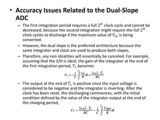 • Accuracy Issues Related to the Dual-Slope
ADC
– The first integration period requires a full 2 𝑁
clock cycle and cannot be
decreased, because the second integration might require the full 2 𝑁
clock cycles to discharge if the maximum value of 𝑉𝑖𝑛 is being
converted.
– However, the dual slope is the preferred architecture because the
same integrator and clock are used to produce both slopes.
– Therefore, any non idealities will essentially be canceled. For example,
assuming that the S/H is ideal, the gain of the integrator at the end of
the first integration period, 𝑇1 becomes
– The output at the end of 𝑇1 is positive since the input voltage is
considered to be negative and the integrator is inverting. After the
clock has been reset, the discharging commences, with the initial
condition defined by the value of the integrator output at the end of
the charging period,
 