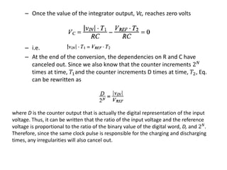 – Once the value of the integrator output, Vc, reaches zero volts
– i.e.
– At the end of the conversion, the dependencies on R and C have
canceled out. Since we also know that the counter increments 2 𝑁
times at time, 𝑇1and the counter increments D times at time, 𝑇2, Eq.
can be rewritten as
where D is the counter output that is actually the digital representation of the input
voltage. Thus, it can be written that the ratio of the input voltage and the reference
voltage is proportional to the ratio of the binary value of the digital word, D, and 2 𝑁
.
Therefore, since the same clock pulse is responsible for the charging and discharging
times, any irregularities will also cancel out.
 