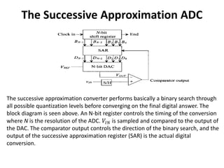 The Successive Approximation ADC
The successive approximation converter performs basically a binary search through
all possible quantization levels before converging on the final digital answer. The
block diagram is seen above. An N-bit register controls the timing of the conversion
where N is the resolution of the ADC. 𝑉𝐼𝑁 is sampled and compared to the output of
the DAC. The comparator output controls the direction of the binary search, and the
output of the successive approximation register (SAR) is the actual digital
conversion.
 