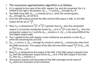 • The successive approximation algorithm is as follows.
1. A 1 is applied to the input of the shift register. For each bit converted, the 1 is
shifted to the right 1-bit position. 𝐵 𝑁−1 = 1 and 𝐵 𝑁−2 through 𝐵0= 0.
2. The MSB of the SAR, 𝐷 𝑁−1, is initially set to 1, while the remaining bits,
𝐷 𝑁−2through 𝐷0, are set to 0.
3. Since the SAR output controls the DAC and the SAR output is 100...0, the DAC
output will be set to
𝑉 𝑟𝑒𝑓
2
.
4. Next, 𝑉𝑖𝑛 is compared to
𝑉 𝑟𝑒𝑓
2
. If
𝑉 𝑟𝑒𝑓
2
is greater than 𝑉𝑖𝑛, then the comparator
output is a 0 and the comparator resets 𝐷 𝑁−1 to 0. If
𝑉 𝑟𝑒𝑓
2
is less than 𝑉𝑖𝑛, then the
comparator output is a 1 and the 𝐷 𝑁−1 remains a 1. 𝐷 𝑁−1 is the actual MSB of the
final digital output code.
5. The 1 applied to the shift register is then shifted by one position so that 𝐵 𝑁−2
while the remaining bits are all 0.
6. 𝐷 𝑁−2 is set to a 1, 𝐷 𝑁−3 through 𝐷0 remain 0, while 𝐷 𝑁−1 remains the value from
the MSB conversion. The output of the DAC will now either equal
𝑉 𝑟𝑒𝑓
4
(if 𝐷 𝑁−1=0)
or
3𝑉 𝑟𝑒𝑓
4
(if 𝐷 𝑁−1=1)
7. Next, 𝑉𝑖𝑛 is compared to the output of the DAC. If the DAC output is greater than
𝑉𝑖𝑛 then the comparator output drives 𝐷 𝑁−2 to 0. If the DAC output is less than
𝑉𝑖𝑛 then 𝐷 𝑁−2 remains a 1.
8. The process repeats until the output of the DAC converges to the value of
𝑉𝑖𝑛 within the resolution of the converter.
 