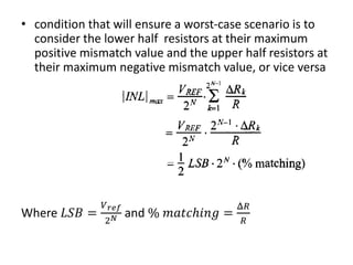 • condition that will ensure a worst-case scenario is to
consider the lower half resistors at their maximum
positive mismatch value and the upper half resistors at
their maximum negative mismatch value, or vice versa
Where 𝐿𝑆𝐵 =
𝑉 𝑟𝑒𝑓
2 𝑁 and % 𝑚𝑎𝑡𝑐ℎ𝑖𝑛𝑔 =
Δ𝑅
𝑅
 