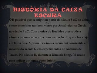 História da caixa ESCURA É possível que se originou partir do século 5 aC na china, e teve princípios também vistos por Aristóteles na Grécia no século 4 aC. Com a otica de Euclides pressupõe a câmara escura como uma demonstração de que a luz viaja em linha reta. A primeira câmara escura foi construída em meados do século 6, em experimentos de Antêmio de Trales. No século 11, durante a Dinastia Song, foi usado para aplicar atributos geométricos .
