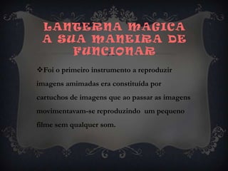 Lanterna magica a sua maneira de funcionarFoi o primeiro instrumento a reproduzir imagens amimadas era constituída por  cartuchos de imagens que ao passar as imagens movimentavam-se reproduzindo  um pequeno filme sem qualquer som.
