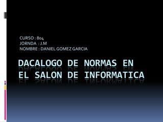 CURSO : 804
JORNDA : J.M
NOMBRE : DANIEL GOMEZ GARCIA


DACALOGO DE NORMAS EN
EL SALON DE INFORMATICA
 