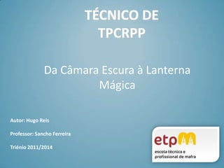 TÉCNICO DETPCRPP Da Câmara Escura à Lanterna Mágica Autor: Hugo Reis Professor: Sancho Ferreira  Triénio 2011/2014 