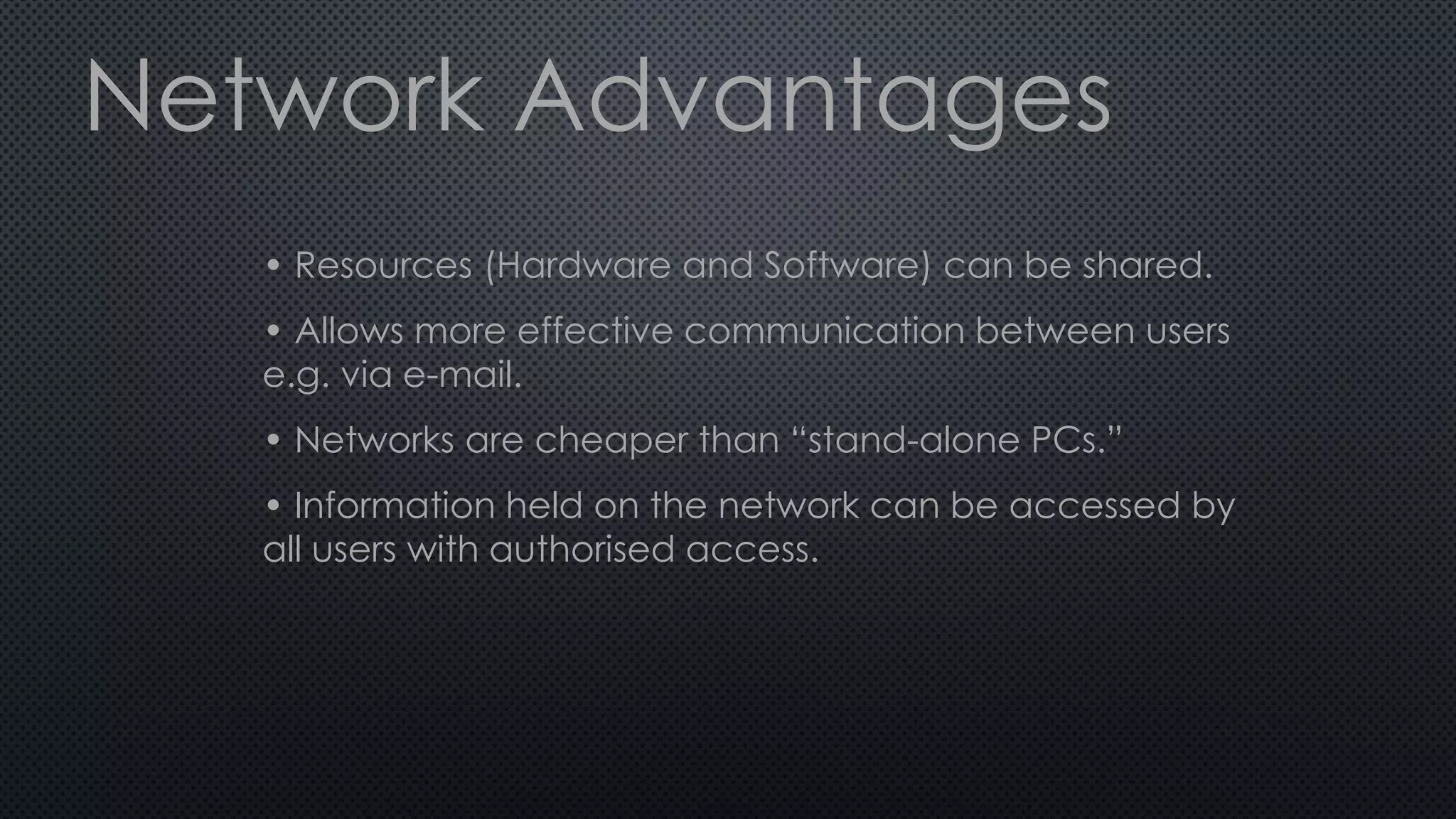 Network Advantages
• Resources (Hardware and Software) can be shared.
• Allows more effective communication between users
e.g. via e-mail.
• Networks are cheaper than “stand-alone PCs.”
• Information held on the network can be accessed by
all users with authorised access.
 