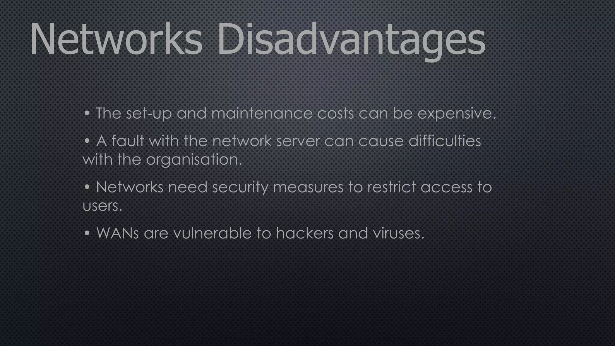 Networks Disadvantages
• The set-up and maintenance costs can be expensive.
• A fault with the network server can cause difficulties
with the organisation.
• Networks need security measures to restrict access to
users.
• WANs are vulnerable to hackers and viruses.
 