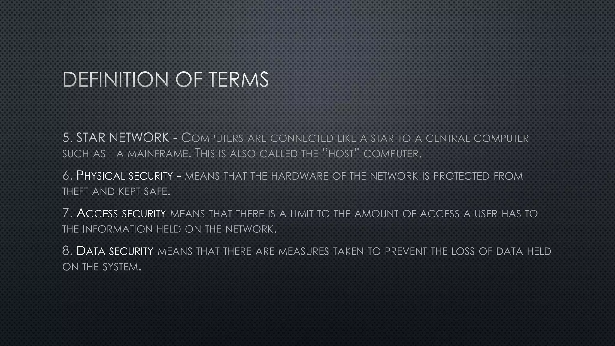 COMPUTERS ARE CONNECTED LIKE A STAR TO A CENTRAL COMPUTER
SUCH AS A MAINFRAME. THIS IS ALSO CALLED THE “HOST” COMPUTER.
6. PHYSICAL SECURITY - MEANS THAT THE HARDWARE OF THE NETWORK IS PROTECTED FROM
THEFT AND KEPT SAFE.
7. ACCESS SECURITY MEANS THAT THERE IS A LIMIT TO THE AMOUNT OF ACCESS A USER HAS TO
THE INFORMATION HELD ON THE NETWORK.
8. DATA SECURITY MEANS THAT THERE ARE MEASURES TAKEN TO PREVENT THE LOSS OF DATA HELD
ON THE SYSTEM.
 