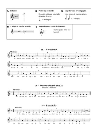 8
A Si bemol B Ponto de aumento C Ligadura de prolongação
O ponto eqüivale à metade
do valor da nota.
= 3 tempos
Liga notas de mesma altura.
= 3 tempos
D Ambos os sis são bemóis E Armadura de clave de fá maior
Indica que a nota si é
bemol.
35 - A VIUVINHA
36 - AO PASSAR DA BARCA
Decorar a melodia
37 - É LADRÃO
 