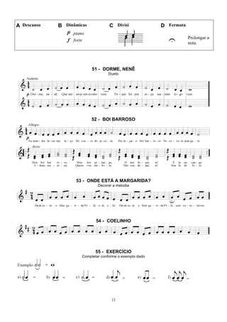 12
A Descanso B Dinâmicas C Divisi D Fermata
piano
U Prolongar a
nota.
forte
51 - DORME, NENÊ
Dueto
52 - BOI BARROSO
53 - ONDE ESTÁ A MARGARIDA?
Decorar a melodia
54 - COELINHO
55 - EXERCÍCIO
Completar conforme o exemplo dado
 