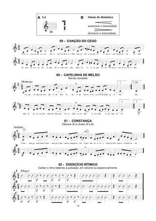 14
A Lá B Sinais de dinâmica
aumentar a intensidade
diminuir a intensidade
59 - CANÇÃO DO CEGO
60 - CAPELINHA DE MELÃO
Banda completa
61 - CONSTANÇA
Cânone (A) e dueto (A e B)
62 - EXERCÍCIO RÍTMICO
Cantar o ritmo batendo a pulsação, em cânone ou seqüencialmente.
 