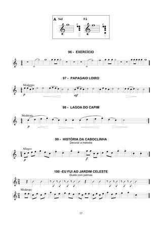 23
A Sol Fá
96 - EXERCÍCIO
97 - PAPAGAIO LOIRO
98 - LAGOA DO CAPIM
99 - HISTÓRIA DA CABOCLINHA
Decorar a melodia
100 -EU FUI AO JARDIM CELESTE
Dueto com palmas
 