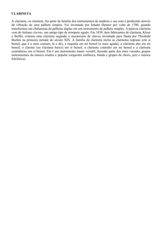 CLARINETA
A clarineta, ou clarinete, faz parte da família dos instrumentos de madeira e seu som é produzido através
da vibração de uma palheta simples. Foi inventada por Johann Denner por volta de 1700, quando
transformou um chalumeau de palhetas duplas em um instrumento de palheta simples. A palavra clarineta
vem do italiano clarino, um antigo tipo de trompete agudo. Em 1839, dois fabricantes de clarineta, Klosé
e Buffet, criaram uma clarineta segundo o mecanismo de chaves inventado para flauta por Theobald
Boehm na primeira metade do século XIX. A família da clarineta inclui as clarinetas soprano (em si
bemol, que é a mais comum, lá e dó), a requinta em mi bemol (a mais aguda), a clarineta alto em mi
bemol, o clarone (ou clarineta baixo) em si bemol, a clarineta contralto em mi bemol e a clarineta
contrabaixo em si bemol. Ela é um instrumento muito versátil, fazendo parte dos mais variados grupos
instrumentais da música erudita e popular (orquestra sinfônica, banda e grupos de choro, jazz e música
folclórica).
 