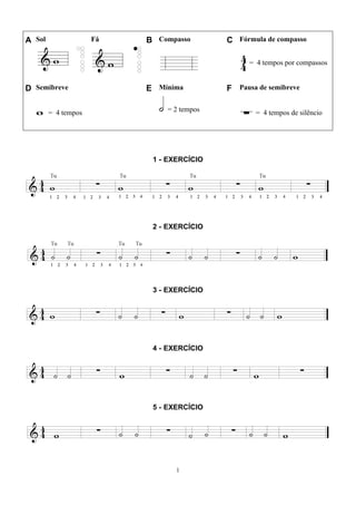 1
A Sol Fá B Compasso C Fórmula de compasso
= 4 tempos por compassos
D Semibreve E Mínima F Pausa de semibreve
= 4 tempos = 2 tempos = 4 tempos de silêncio
1 - EXERCÍCIO
2 - EXERCÍCIO
3 - EXERCÍCIO
4 - EXERCÍCIO
5 - EXERCÍCIO
 