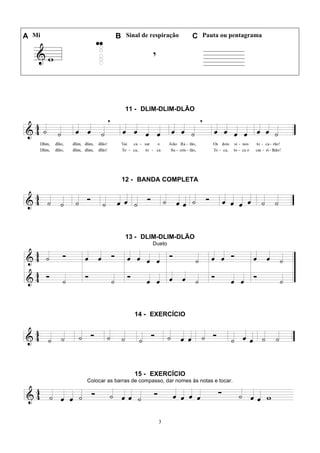 3
A Mi B Sinal de respiração C Pauta ou pentagrama
11 - DLIM-DLIM-DLÃO
12 - BANDA COMPLETA
13 - DLIM-DLIM-DLÃO
Dueto
14 - EXERCÍCIO
15 - EXERCÍCIO
Colocar as barras de compasso, dar nomes às notas e tocar.
 