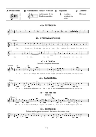 11
A Dó sustenido B Armadura de clave de ré maior C Bequadro D Andante
Indica que o fá e o
dó são sustenidos.
Anula o
acidente da
nota.
Devagar
45 - EXERCÍCIO
46 - POMBINHA ROLINHA
47 - A CANOA
Cânone - Completar a melodia
48 - CARAMBOLA
49 - RÓ, RÓ, RÓ
Cânone
50 - EXERCÍCIO
Colocar as barras de compasso, dar nomes às notas e tocar.
 