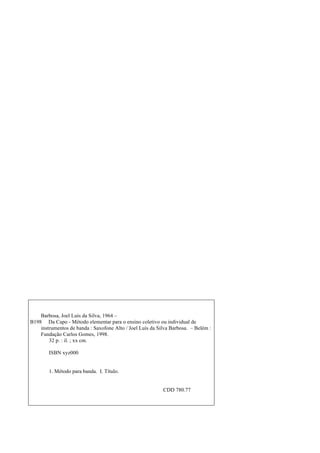 Barbosa, Joel Luís da Silva, 1964 –
B198 Da Capo - Método elementar para o ensino coletivo ou individual de
instrumentos de banda : Saxofone Alto / Joel Luís da Silva Barbosa. – Belém :
Fundação Carlos Gomes, 1998.
32 p. : il. ; xx cm.
ISBN xyz000
1. Método para banda. I. Título.
CDD 780.77
 