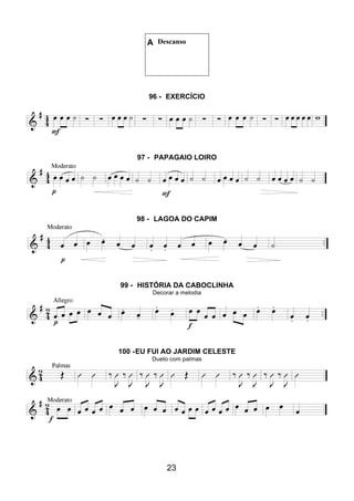 23
A Descanso
96 - EXERCÍCIO
97 - PAPAGAIO LOIRO
98 - LAGOA DO CAPIM
99 - HISTÓRIA DA CABOCLINHA
Decorar a melodia
100 -EU FUI AO JARDIM CELESTE
Dueto com palmas
 