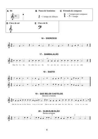 4
A Dó B Pausa de Semínima C Fórmula de compasso
= 1 tempo de silêncio
= 3 tempos por compasso
= = 1 tempo
D Clave de sol E Clave de fá
16 - EXERCÍCIO
17 - BAMBALALÃO
18 - DUETO
19 - QUE BELOS CASTELOS
Decorar a melodia
20 - DLIM-DLIM-DLÃO
Banda completa
 