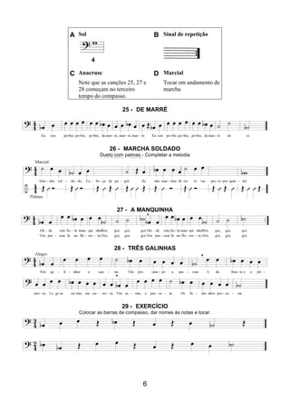6
A Sol B Sinal de repetição
4
C Anacruse D Marcial
Note que as canções 25, 27 e
28 começam no terceiro
tempo do compasso.
Tocar em andamento de
marcha
25 - DE MARRÉ
26 - MARCHA SOLDADO
Dueto com palmas - Completar a melodia
27 - A MANQUINHA
28 - TRÊS GALINHAS
29 - EXERCÍCIO
Colocar as barras de compasso, dar nomes às notas e tocar.
 