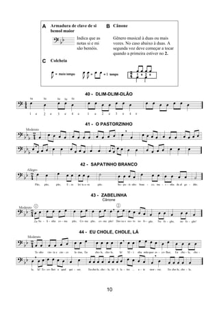 10
A Armadura de clave de si
bemol maior
B Cânone
Indica que as
notas si e mi
são bemóis.
Gênero musical à duas ou mais
vozes. No caso abaixo à duas. A
segunda voz deve começar a tocar
quando a primeira estiver no 2.
C Colcheia
40 - DLIM-DLIM-DLÃO
41 - O PASTORZINHO
42 - SAPATINHO BRANCO
43 - ZABELINHA
Cânone
44 - EU CHOLE, CHOLE, LÁ
 