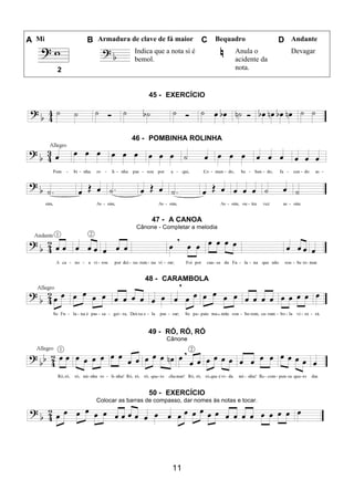 11
A Mi B Armadura de clave de fá maior C Bequadro D Andante
Indica que a nota si é
bemol.
Anula o
acidente da
nota.
Devagar
2
45 - EXERCÍCIO
46 - POMBINHA ROLINHA
47 - A CANOA
Cânone - Completar a melodia
48 - CARAMBOLA
49 - RÓ, RÓ, RÓ
Cânone
50 - EXERCÍCIO
Colocar as barras de compasso, dar nomes às notas e tocar.
 