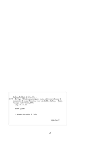 2
Barbosa, Joel Luís da Silva, 1964 –
B198 Da Capo - Método elementar para o ensino coletivo ou individual de
instrumentos de banda : Trombone / Joel Luís da Silva Barbosa. – Belém :
Fundação Carlos Gomes, 1998.
32 p. : il. ; xx cm.
ISBN xyz000
1. Método para banda. I. Título.
CDD 780.77
 