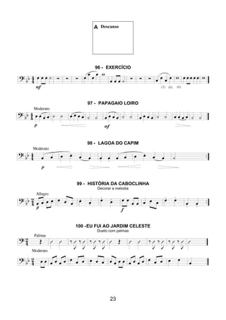 23
A Descanso
96 - EXERCÍCIO
97 - PAPAGAIO LOIRO
98 - LAGOA DO CAPIM
99 - HISTÓRIA DA CABOCLINHA
Decorar a melodia
100 -EU FUI AO JARDIM CELESTE
Dueto com palmas
 