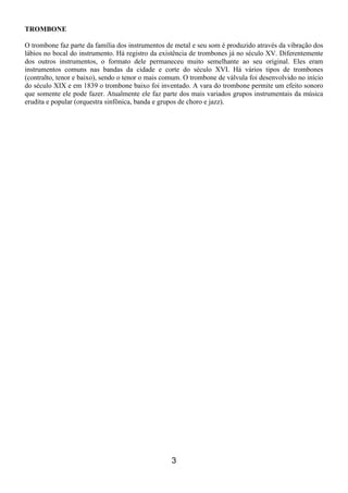 3
TROMBONE
O trombone faz parte da família dos instrumentos de metal e seu som é produzido através da vibração dos
lábios no bocal do instrumento. Há registro da existência de trombones já no século XV. Diferentemente
dos outros instrumentos, o formato dele permaneceu muito semelhante ao seu original. Eles eram
instrumentos comuns nas bandas da cidade e corte do século XVI. Há vários tipos de trombones
(contralto, tenor e baixo), sendo o tenor o mais comum. O trombone de válvula foi desenvolvido no início
do século XIX e em 1839 o trombone baixo foi inventado. A vara do trombone permite um efeito sonoro
que somente ele pode fazer. Atualmente ele faz parte dos mais variados grupos instrumentais da música
erudita e popular (orquestra sinfônica, banda e grupos de choro e jazz).
 