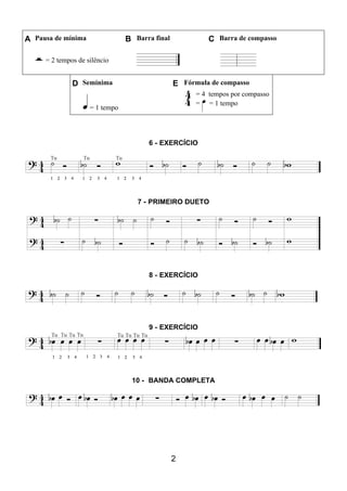 2
A Pausa de mínima B Barra final C Barra de compasso
= 2 tempos de silêncio
D Semínima E Fórmula de compasso
= 1 tempo
= 4 tempos por compasso
= = 1 tempo
6 - EXERCÍCIO
7 - PRIMEIRO DUETO
8 - EXERCÍCIO
9 - EXERCÍCIO
10 - BANDA COMPLETA
 