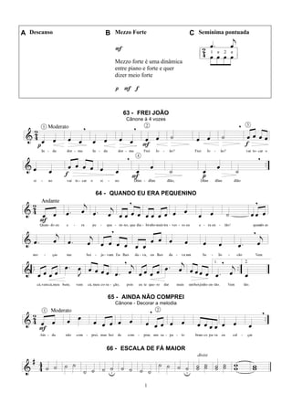 1
A Descanso B Mezzo Forte C Semínima pontuada
F
Mezzo forte é uma dinâmica
entre piano e forte e quer
dizer meio forte
p F f
63 - FREI JOÃO
Cânone à 4 vozes
64 - QUANDO EU ERA PEQUENINO
65 - AINDA NÃO COMPREI
Cânone - Decorar a melodia
66 - ESCALA DE FÁ MAIOR
 