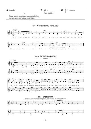 1
A Acento B Vivo C = cantar
>
Tocar a nota acentuada com mais ênfase,
ou seja, com um ataque mais forte.
Bem rápido
67 - ATIREI O PAU NO GATO
68 - ENTREI NA RODA
Dueto
69 - EXERCÍCIO
Colocar as barras de compasso, dar nomes às notas e tocar.
 