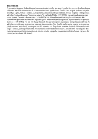 1
TROMPETE
O trompete faz parte da família dos instrumentos de metal e seu som é produzido através da vibração dos
lábios no bocal do instrumento. É o instrumento mais agudo dessa família. Sua origem pode ser traçada
ao antigo Egito, África e Grécia. Antigamente, era construído de madeira, bronze ou prata e não possuía
válvulas (conhecido como “trompete natural”). Na Idade Média (500-1430), ele era tocado apenas nas
notas graves. Durante a Renascença (1430-1600), ele foi usado em várias funções cerimoniais. Os
trompetistas passaram a dominar o registro agudo do instrumento aos poucos, especialmente no período
Barroco (1600-1750). Foi em 1814 que Heinrich Stölzel apresentou o primeiro trompete com válvula. As
válvulas permitiram o instrumento tocar escala cromática. Sua família inclui, entre outros, os trompetes
pícolos em mi bemol e ré, o trompete em dó, o cornet e o flugelhorn; os tubos dos dois últimos são mais
largo e cônico, consequentemente, possuem uma sonoridade mais escura. Atualmente, ele faz parte dos
mais variados grupos instrumentais da música erudita e popular (orquestra sinfônica, banda e grupos de
choro, jazz e música folclórica).
 
