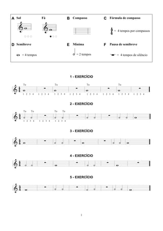 1
A Sol Fá B Compasso C Fórmula de compasso
= 4 tempos por compassos
D Semibreve E Mínima F Pausa de semibreve
= 4 tempos = 2 tempos = 4 tempos de silêncio
1 - EXERCÍCIO
2 - EXERCÍCIO
3 - EXERCÍCIO
4 - EXERCÍCIO
5 - EXERCÍCIO
 