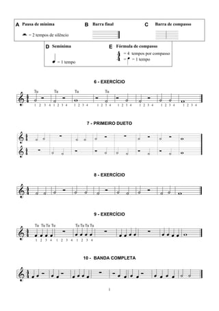 1
A Pausa de mínima B Barra final C Barra de compasso
= 2 tempos de silêncio
D Semínima E Fórmula de compasso
= 1 tempo
= 4 tempos por compasso
= = 1 tempo
6 - EXERCÍCIO
7 - PRIMEIRO DUETO
8 - EXERCÍCIO
9 - EXERCÍCIO
10 - BANDA COMPLETA
 