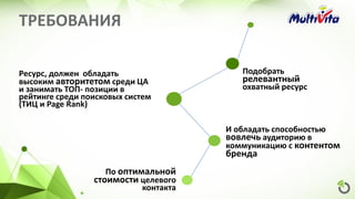 ТРЕБОВАНИЯ
Подобрать
релевантный
охватный ресурс
Ресурс, должен обладать
высоким авторитетом среди ЦА
и занимать ТОП- позиции в
рейтинге среди поисковых систем
(ТИЦ и Page Rank)
По оптимальной
стоимости целевого
контакта
И обладать способностью
вовлечь аудиторию в
коммуникацию с контентом
бренда
 