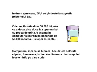 In drum spre casa, Gigi se gindeste la sugestia
prietenului sau.
Oricum, il costa doar 50.000 lei, asa
ca a doua zi se duce la supermarket
cu proba de urina, o aseaza in
computer si introduce bancnota de
50.000 in fanta… si apoi asteapta..
Computerul incepe sa lucreze, beculetele colorate
clipesc, lumineaza, iar in cele din urma din computer
iese o hirtie pe care scrie:
 