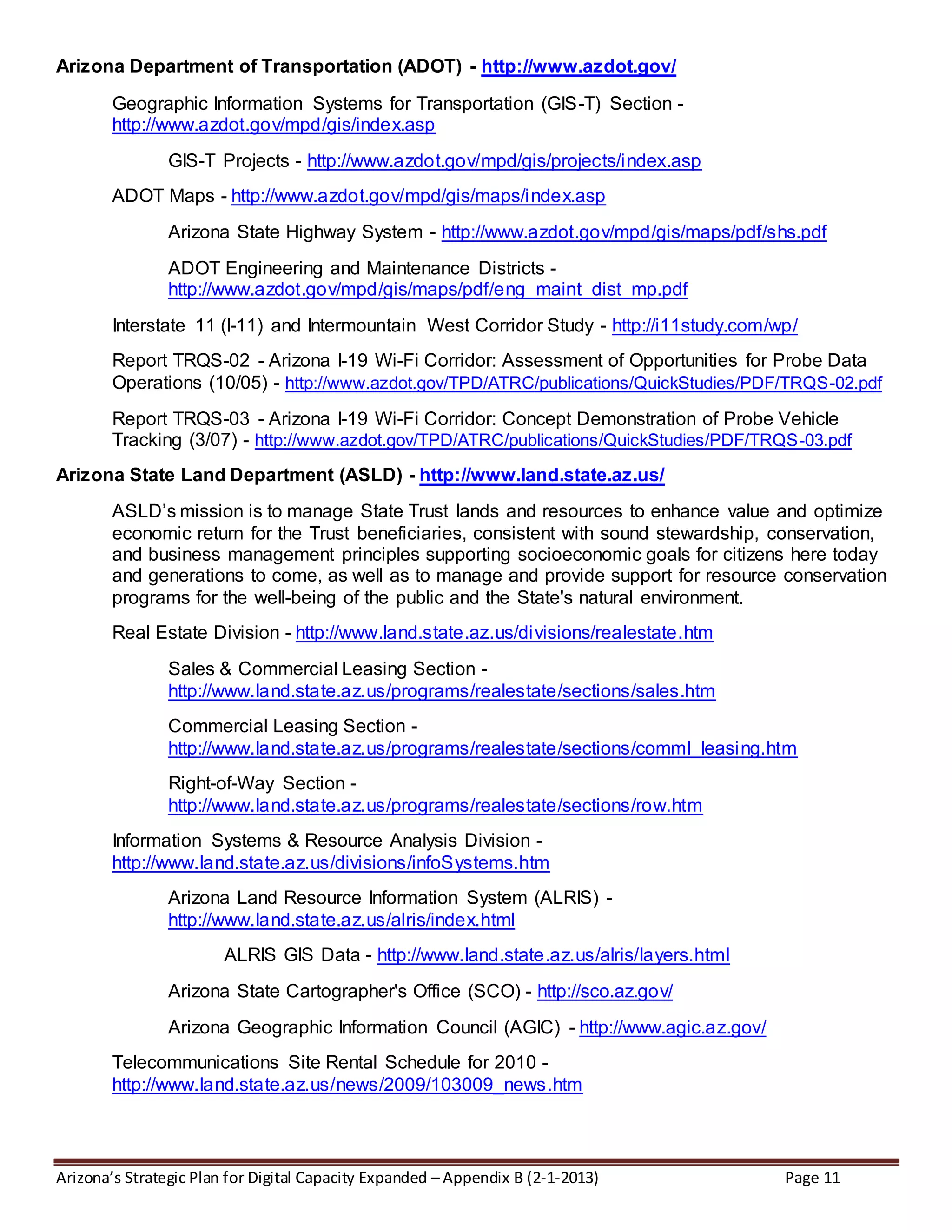 Arizona’s Strategic Plan for Digital Capacity Expanded – Appendix B (2-1-2013) Page 11
Arizona Department of Transportation (ADOT) - http://www.azdot.gov/
Geographic Information Systems for Transportation (GIS-T) Section -
http://www.azdot.gov/mpd/gis/index.asp
GIS-T Projects - http://www.azdot.gov/mpd/gis/projects/index.asp
ADOT Maps - http://www.azdot.gov/mpd/gis/maps/index.asp
Arizona State Highway System - http://www.azdot.gov/mpd/gis/maps/pdf/shs.pdf
ADOT Engineering and Maintenance Districts -
http://www.azdot.gov/mpd/gis/maps/pdf/eng_maint_dist_mp.pdf
Interstate 11 (I-11) and Intermountain West Corridor Study - http://i11study.com/wp/
Report TRQS-02 - Arizona I-19 Wi-Fi Corridor: Assessment of Opportunities for Probe Data
Operations (10/05) - http://www.azdot.gov/TPD/ATRC/publications/QuickStudies/PDF/TRQS-02.pdf
Report TRQS-03 - Arizona I-19 Wi-Fi Corridor: Concept Demonstration of Probe Vehicle
Tracking (3/07) - http://www.azdot.gov/TPD/ATRC/publications/QuickStudies/PDF/TRQS-03.pdf
Arizona State Land Department (ASLD) - http://www.land.state.az.us/
ASLD’s mission is to manage State Trust lands and resources to enhance value and optimize
economic return for the Trust beneficiaries, consistent with sound stewardship, conservation,
and business management principles supporting socioeconomic goals for citizens here today
and generations to come, as well as to manage and provide support for resource conservation
programs for the well-being of the public and the State's natural environment.
Real Estate Division - http://www.land.state.az.us/divisions/realestate.htm
Sales & Commercial Leasing Section -
http://www.land.state.az.us/programs/realestate/sections/sales.htm
Commercial Leasing Section -
http://www.land.state.az.us/programs/realestate/sections/comml_leasing.htm
Right-of-Way Section -
http://www.land.state.az.us/programs/realestate/sections/row.htm
Information Systems & Resource Analysis Division -
http://www.land.state.az.us/divisions/infoSystems.htm
Arizona Land Resource Information System (ALRIS) -
http://www.land.state.az.us/alris/index.html
ALRIS GIS Data - http://www.land.state.az.us/alris/layers.html
Arizona State Cartographer's Office (SCO) - http://sco.az.gov/
Arizona Geographic Information Council (AGIC) - http://www.agic.az.gov/
Telecommunications Site Rental Schedule for 2010 -
http://www.land.state.az.us/news/2009/103009_news.htm
 