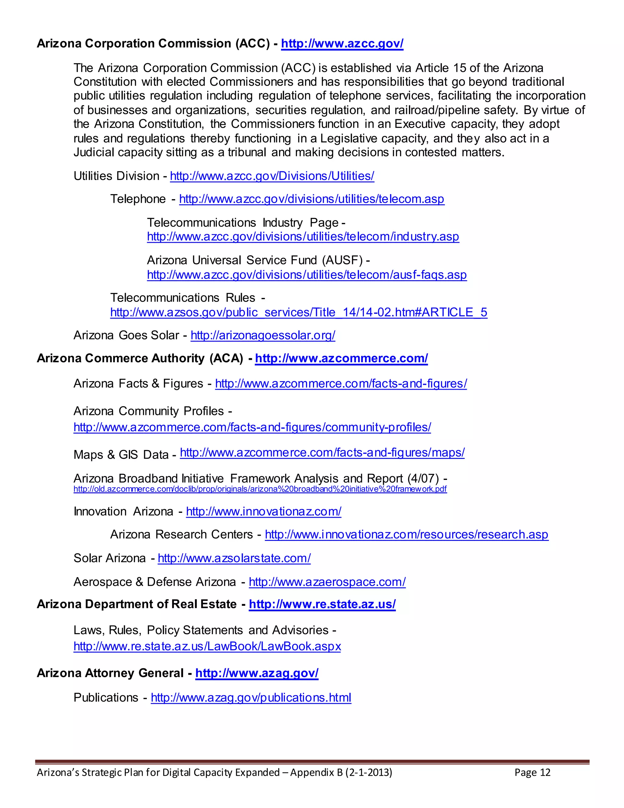 Arizona’s Strategic Plan for Digital Capacity Expanded – Appendix B (2-1-2013) Page 12
Arizona Corporation Commission (ACC) - http://www.azcc.gov/
The Arizona Corporation Commission (ACC) is established via Article 15 of the Arizona
Constitution with elected Commissioners and has responsibilities that go beyond traditional
public utilities regulation including regulation of telephone services, facilitating the incorporation
of businesses and organizations, securities regulation, and railroad/pipeline safety. By virtue of
the Arizona Constitution, the Commissioners function in an Executive capacity, they adopt
rules and regulations thereby functioning in a Legislative capacity, and they also act in a
Judicial capacity sitting as a tribunal and making decisions in contested matters.
Utilities Division - http://www.azcc.gov/Divisions/Utilities/
Telephone - http://www.azcc.gov/divisions/utilities/telecom.asp
Telecommunications Industry Page -
http://www.azcc.gov/divisions/utilities/telecom/industry.asp
Arizona Universal Service Fund (AUSF) -
http://www.azcc.gov/divisions/utilities/telecom/ausf-faqs.asp
Telecommunications Rules -
http://www.azsos.gov/public_services/Title_14/14-02.htm#ARTICLE_5
Arizona Goes Solar - http://arizonagoessolar.org/
Arizona Commerce Authority (ACA) - http://www.azcommerce.com/
Arizona Facts & Figures - http://www.azcommerce.com/facts-and-figures/
Arizona Community Profiles -
http://www.azcommerce.com/facts-and-figures/community-profiles/
Maps & GIS Data - http://www.azcommerce.com/facts-and-figures/maps/
Arizona Broadband Initiative Framework Analysis and Report (4/07) -
http://old.azcommerce.com/doclib/prop/originals/arizona%20broadband%20initiative%20framework.pdf
Innovation Arizona - http://www.innovationaz.com/
Arizona Research Centers - http://www.innovationaz.com/resources/research.asp
Solar Arizona - http://www.azsolarstate.com/
Aerospace & Defense Arizona - http://www.azaerospace.com/
Arizona Department of Real Estate - http://www.re.state.az.us/
Laws, Rules, Policy Statements and Advisories -
http://www.re.state.az.us/LawBook/LawBook.aspx
Arizona Attorney General - http://www.azag.gov/
Publications - http://www.azag.gov/publications.html
 